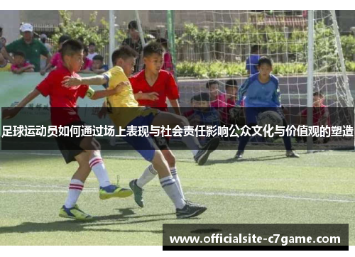 足球运动员如何通过场上表现与社会责任影响公众文化与价值观的塑造 足球运动员如何通过场上表现与社会责任影响公众文化与价值观的塑造
