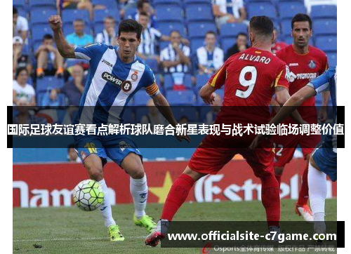 国际足球友谊赛看点解析球队磨合新星表现与战术试验临场调整价值 国际足球友谊赛看点解析球队磨合新星表现与战术试验临场调整价值