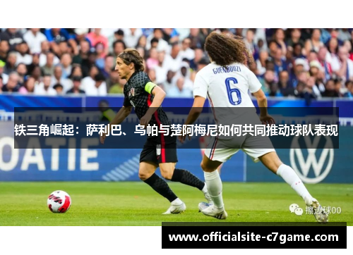 铁三角崛起：萨利巴、乌帕与楚阿梅尼如何共同推动球队表现