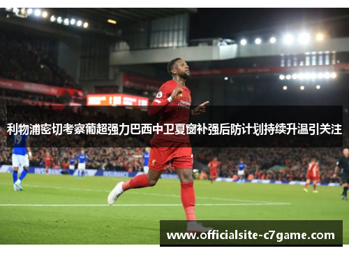 利物浦密切考察葡超强力巴西中卫夏窗补强后防计划持续升温引关注 利物浦密切考察葡超强力巴西中卫夏窗补强后防计划持续升温引关注