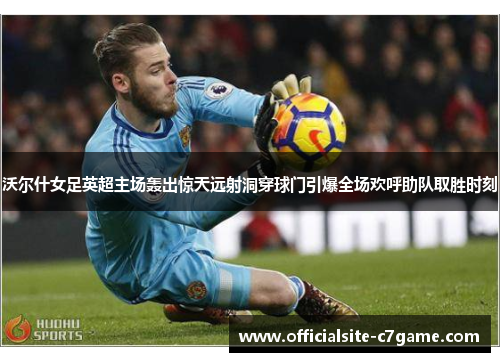 沃尔什女足英超主场轰出惊天远射洞穿球门引爆全场欢呼助队取胜时刻 沃尔什女足英超主场轰出惊天远射洞穿球门引爆全场欢呼助队取胜时刻