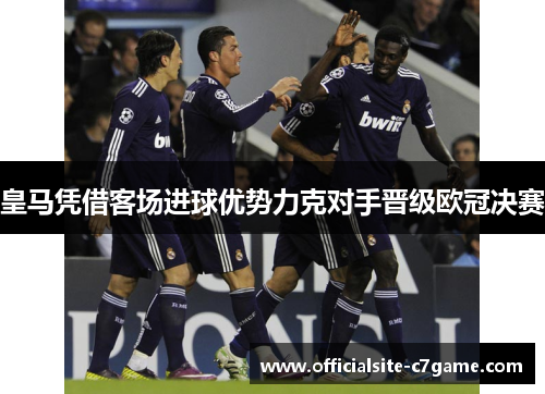 皇马凭借客场进球优势力克对手晋级欧冠决赛 皇马凭借客场进球优势力克对手晋级欧冠决赛