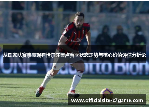 从国家队赛事表现看恰尔汗奥卢赛季状态走势与核心价值评估分析论 从国家队赛事表现看恰尔汗奥卢赛季状态走势与核心价值评估分析论