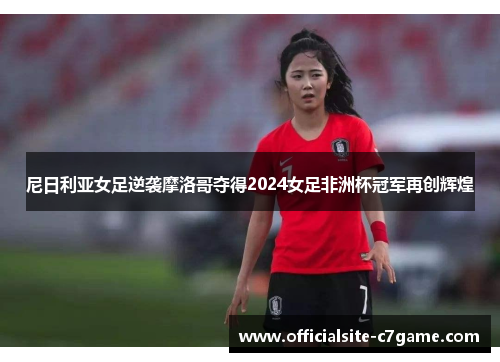 尼日利亚女足逆袭摩洛哥夺得2024女足非洲杯冠军再创辉煌 尼日利亚女足逆袭摩洛哥夺得2024女足非洲杯冠军再创辉煌